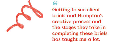 Getting to see client briefs and Hampton's creative process and the stages they take in completing these briefs has taught me a lot.