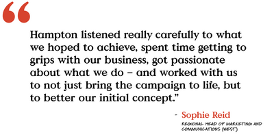 "Hampton listened really carefully to what we hoped to achieve, spent time getting to grips with our business, got passionate about what we do - and worked with us to not just bring the campaign to live, but to better our initial concept."